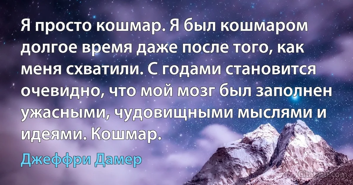 Я просто кошмар. Я был кошмаром долгое время даже после того, как меня схватили. С годами становится очевидно, что мой мозг был заполнен ужасными, чудовищными мыслями и идеями. Кошмар. (Джеффри Дамер)