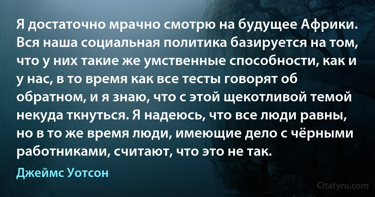 Я достаточно мрачно смотрю на будущее Африки. Вся наша социальная политика базируется на том, что у них такие же умственные способности, как и у нас, в то время как все тесты говорят об обратном, и я знаю, что с этой щекотливой темой некуда ткнуться. Я надеюсь, что все люди равны, но в то же время люди, имеющие дело с чёрными работниками, считают, что это не так. (Джеймс Уотсон)