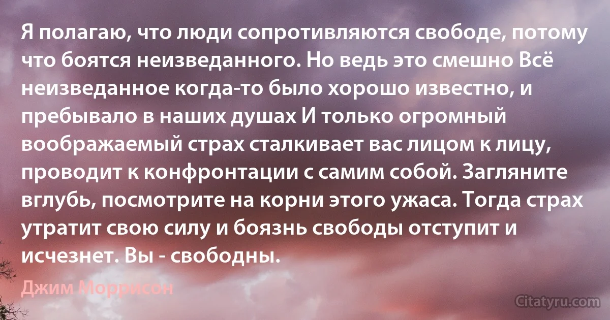 Я полагаю, что люди сопротивляются свободе, потому что боятся неизведанного. Но ведь это смешно Всё неизведанное когда-то было хорошо известно, и пребывало в наших душах И только огромный воображаемый страх сталкивает вас лицом к лицу, проводит к конфронтации с самим собой. Загляните вглубь, посмотрите на корни этого ужаса. Тогда страх утратит свою силу и боязнь свободы отступит и исчезнет. Вы - свободны. (Джим Моррисон)