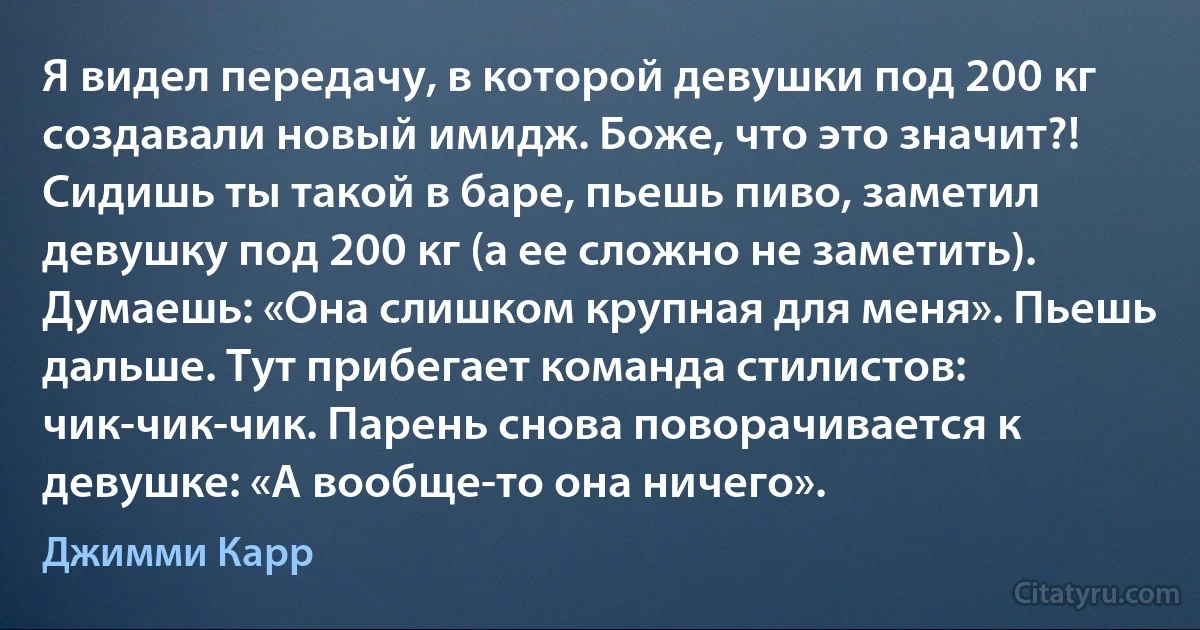 Я видел передачу, в которой девушки под 200 кг создавали новый имидж. Боже, что это значит?! Сидишь ты такой в баре, пьешь пиво, заметил девушку под 200 кг (а ее сложно не заметить). Думаешь: «Она слишком крупная для меня». Пьешь дальше. Тут прибегает команда стилистов: чик-чик-чик. Парень снова поворачивается к девушке: «А вообще-то она ничего». (Джимми Карр)