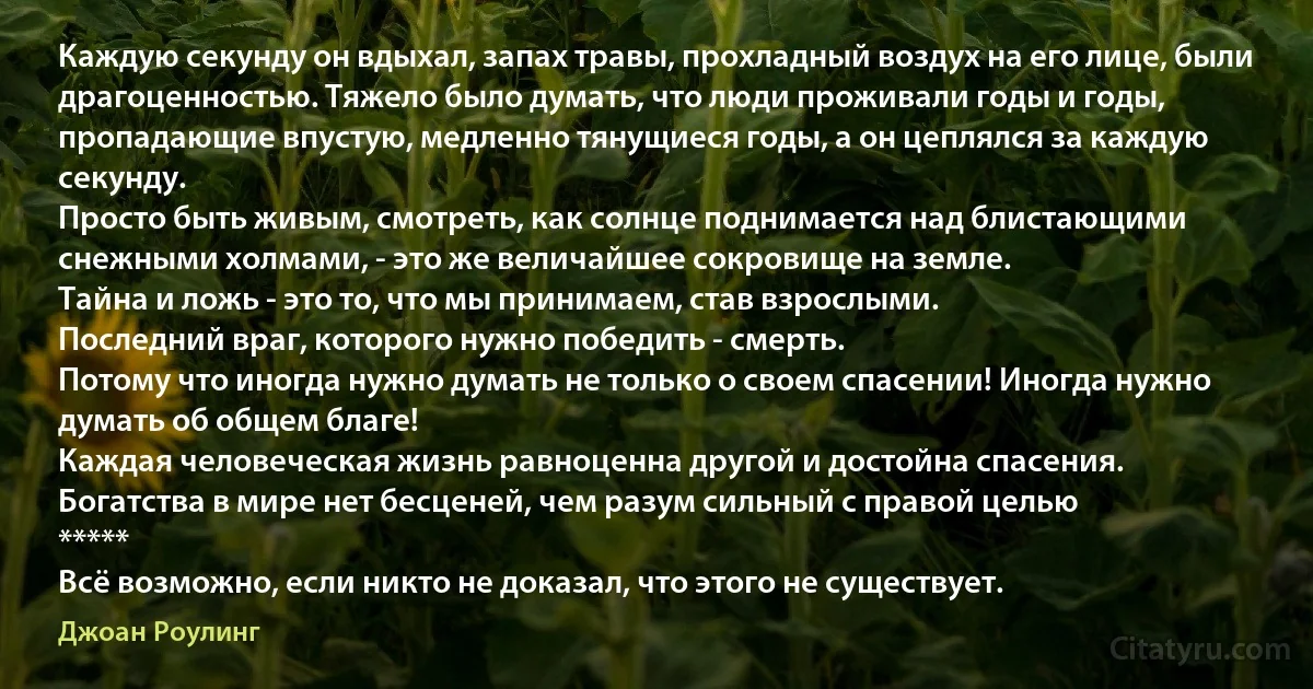 Каждую секунду он вдыхал, запах травы, прохладный воздух на его лице, были драгоценностью. Тяжело было думать, что люди проживали годы и годы, пропадающие впустую, медленно тянущиеся годы, а он цеплялся за каждую секунду.
Просто быть живым, смотреть, как солнце поднимается над блистающими снежными холмами, - это же величайшее сокровище на земле.
Тайна и ложь - это то, что мы принимаем, став взрослыми.
Последний враг, которого нужно победить - смерть.
Потому что иногда нужно думать не только о своем спасении! Иногда нужно думать об общем благе!
Каждая человеческая жизнь равноценна другой и достойна спасения.
Богатства в мире нет бесценей, чем разум сильный с правой целью
*****
Всё возможно, если никто не доказал, что этого не существует. (Джоан Роулинг)