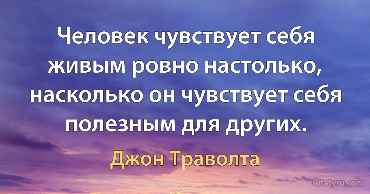 Человек чувствует себя живым ровно настолько, насколько он чувствует себя полезным для других. (Джон Траволта)