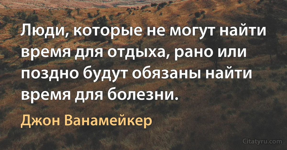 Люди, которые не могут найти время для отдыха, рано или поздно будут обязаны найти время для болезни. (Джон Ванамейкер)