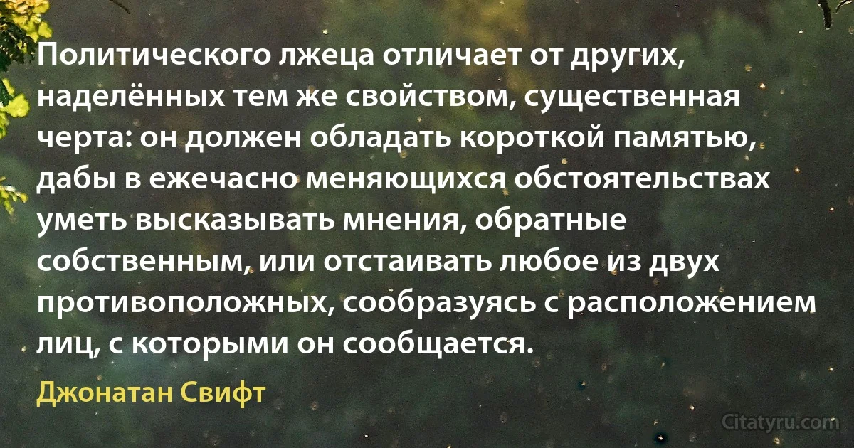 Политического лжеца отличает от других, наделённых тем же свойством, существенная черта: он должен обладать короткой памятью, дабы в ежечасно меняющихся обстоятельствах уметь высказывать мнения, обратные собственным, или отстаивать любое из двух противоположных, сообразуясь с расположением лиц, с которыми он сообщается. (Джонатан Свифт)