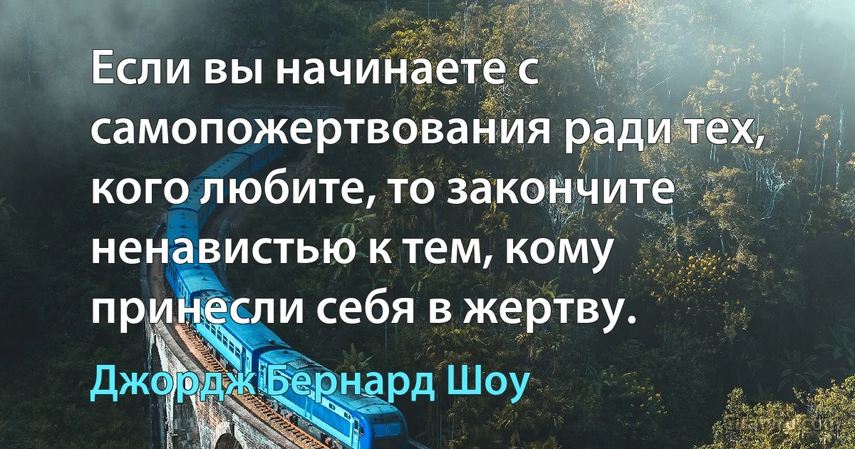 Если вы начинаете с самопожертвования ради тех, кого любите, то закончите ненавистью к тем, кому принесли себя в жертву. (Джордж Бернард Шоу)