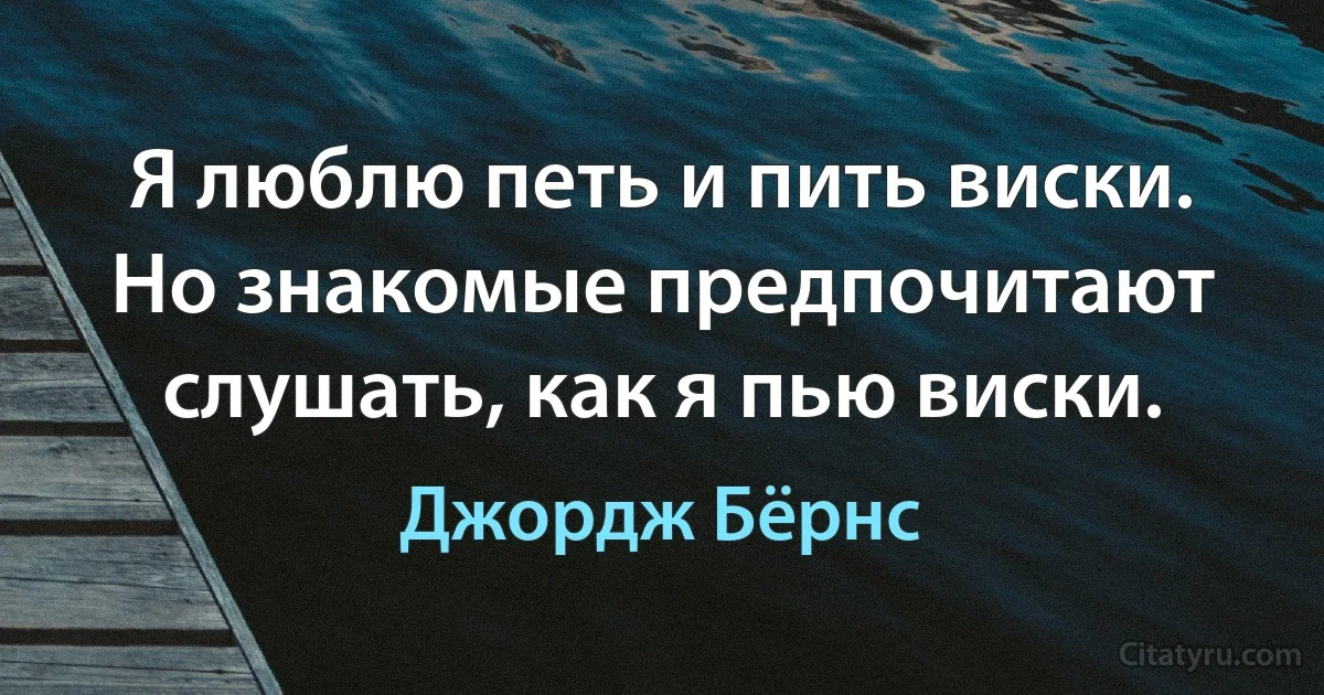 Я люблю петь и пить виски. Но знакомые предпочитают слушать, как я пью виски. (Джордж Бёрнс)