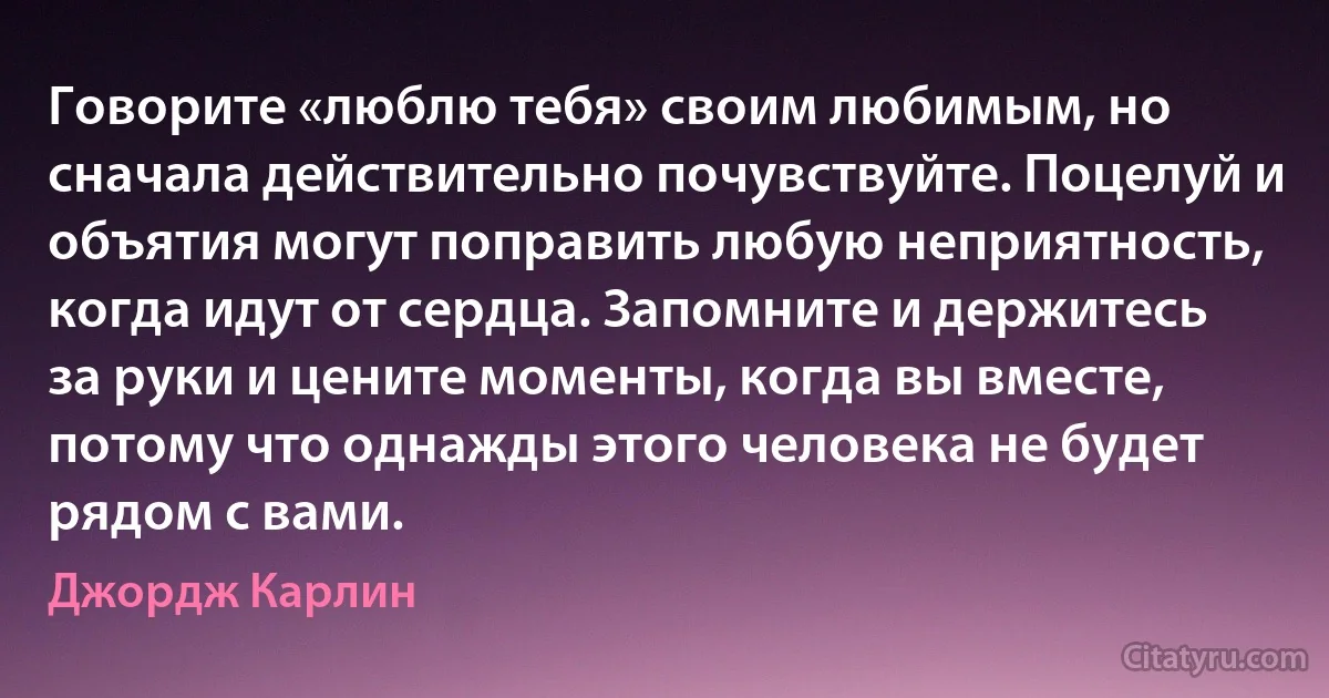 Говорите «люблю тебя» своим любимым, но сначала действительно почувствуйте. Поцелуй и объятия могут поправить любую неприятность, когда идут от сердца. Запомните и держитесь за руки и цените моменты, когда вы вместе, потому что однажды этого человека не будет рядом с вами. (Джордж Карлин)