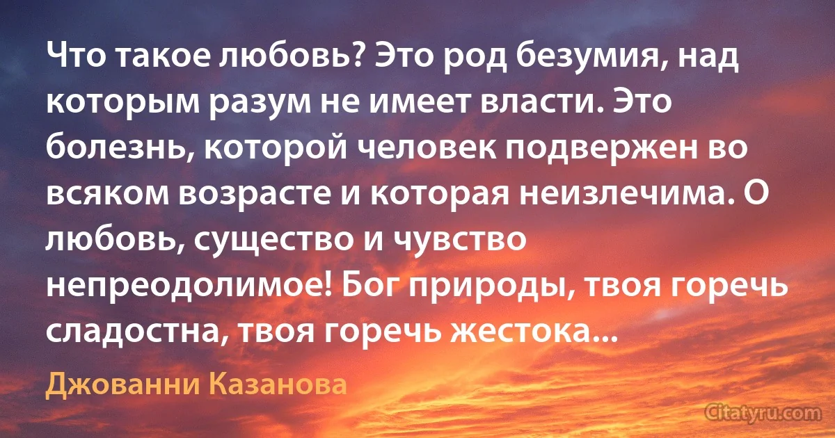 Что такое любовь? Это род безумия, над которым разум не имеет власти. Это болезнь, которой человек подвержен во всяком возрасте и которая неизлечима. О любовь, существо и чувство непреодолимое! Бог природы, твоя горечь сладостна, твоя горечь жестока... (Джованни Казанова)