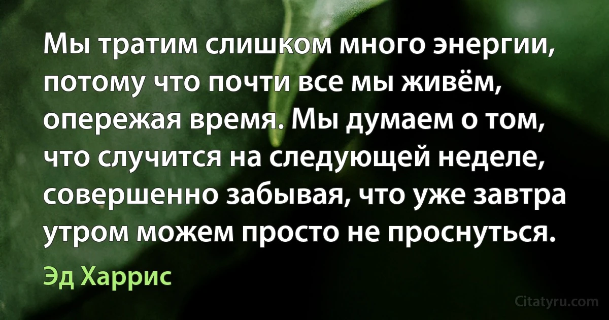 Мы тратим слишком много энергии, потому что почти все мы живём, опережая время. Мы думаем о том, что случится на следующей неделе, совершенно забывая, что уже завтра утром можем просто не проснуться. (Эд Харрис)