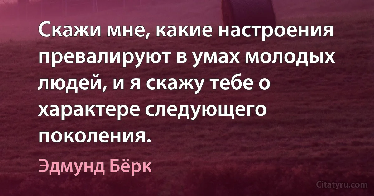 Скажи мне, какие настроения превалируют в умах молодых людей, и я скажу тебе о характере следующего поколения. (Эдмунд Бёрк)