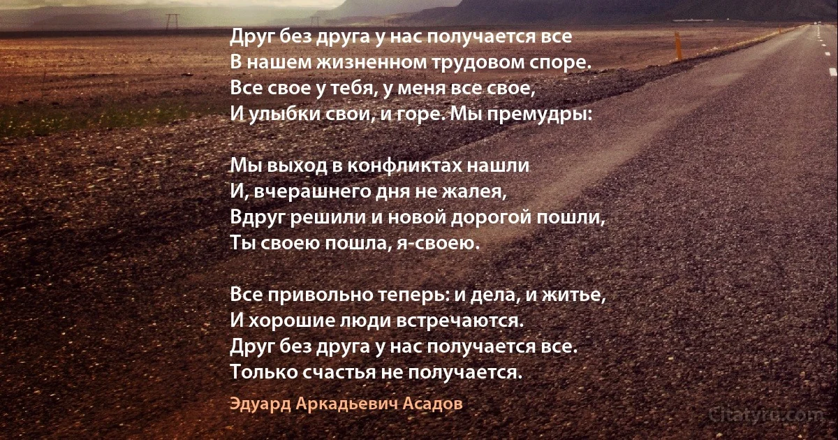 Друг без друга у наc получается все
В нашем жизненном трудовом споре.
Все свое у тебя, у меня все свое,
И улыбки свои, и горе. Мы премудры:

Мы выход в конфликтах нашли
И, вчерашнего дня не жалея,
Вдруг решили и новой дорогой пошли,
Ты своею пошла, я-своею.

Все привольно теперь: и дела, и житье,
И хорошие люди встречаются.
Друг без друга у нас получается все.
Только счастья не получается. (Эдуард Аркадьевич Асадов)