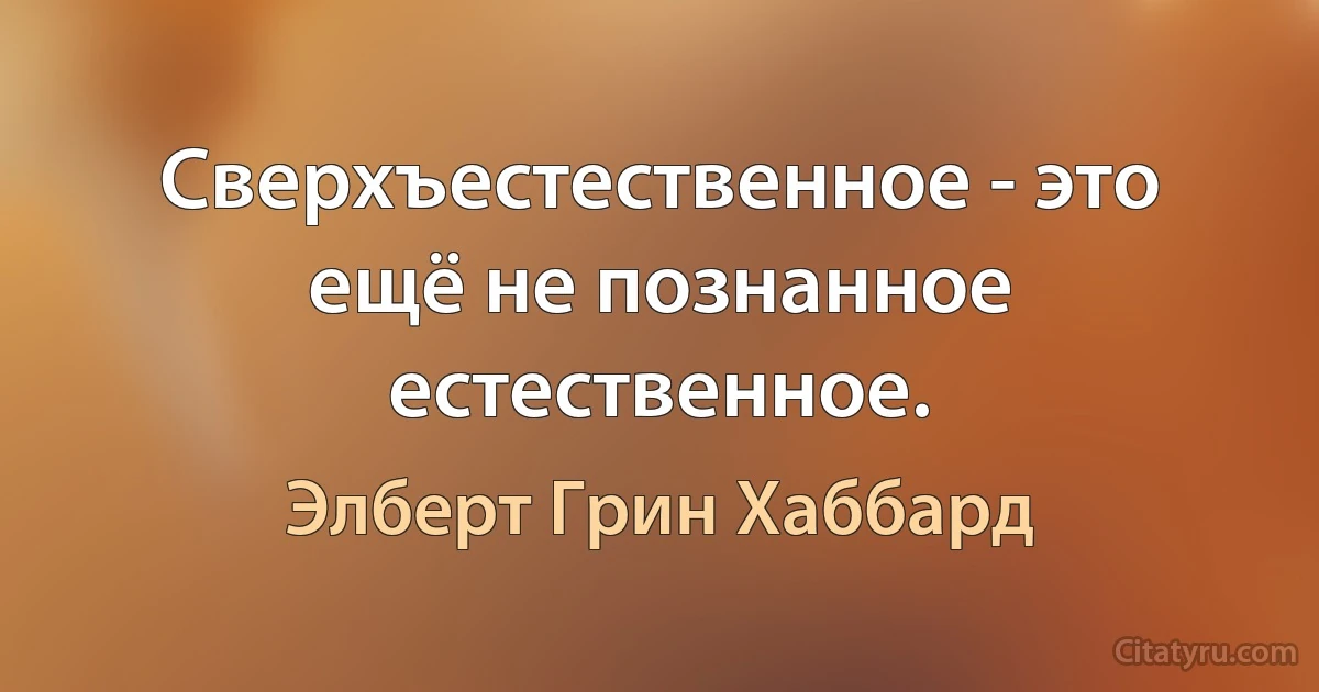 Сверхъестественное - это ещё не познанное естественное. (Элберт Грин Хаббард)