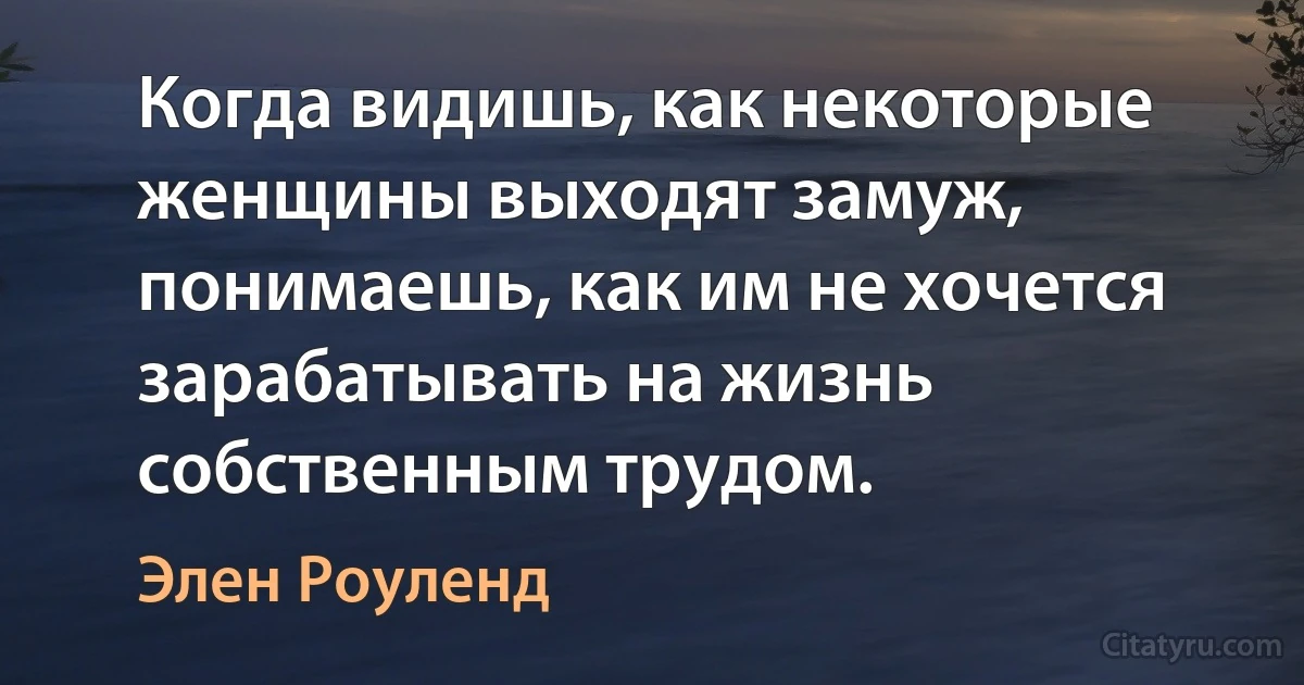 Когда видишь, как некоторые женщины выходят замуж, понимаешь, как им не хочется зарабатывать на жизнь собственным трудом. (Элен Роуленд)