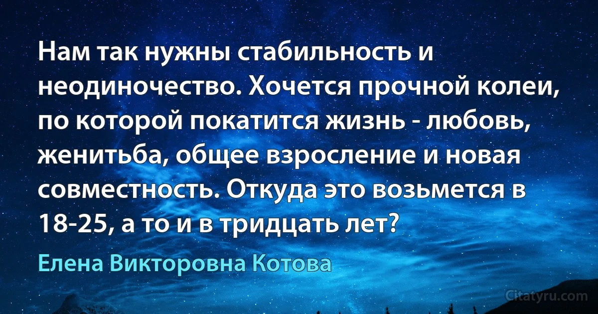 Нам так нужны стабильность и неодиночество. Хочется прочной колеи, по которой покатится жизнь - любовь, женитьба, общее взросление и новая совместность. Откуда это возьмется в 18-25, а то и в тридцать лет? (Елена Викторовна Котова)