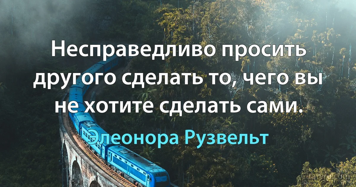 Несправедливо просить другого сделать то, чего вы не хотите сделать сами. (Элеонора Рузвельт)