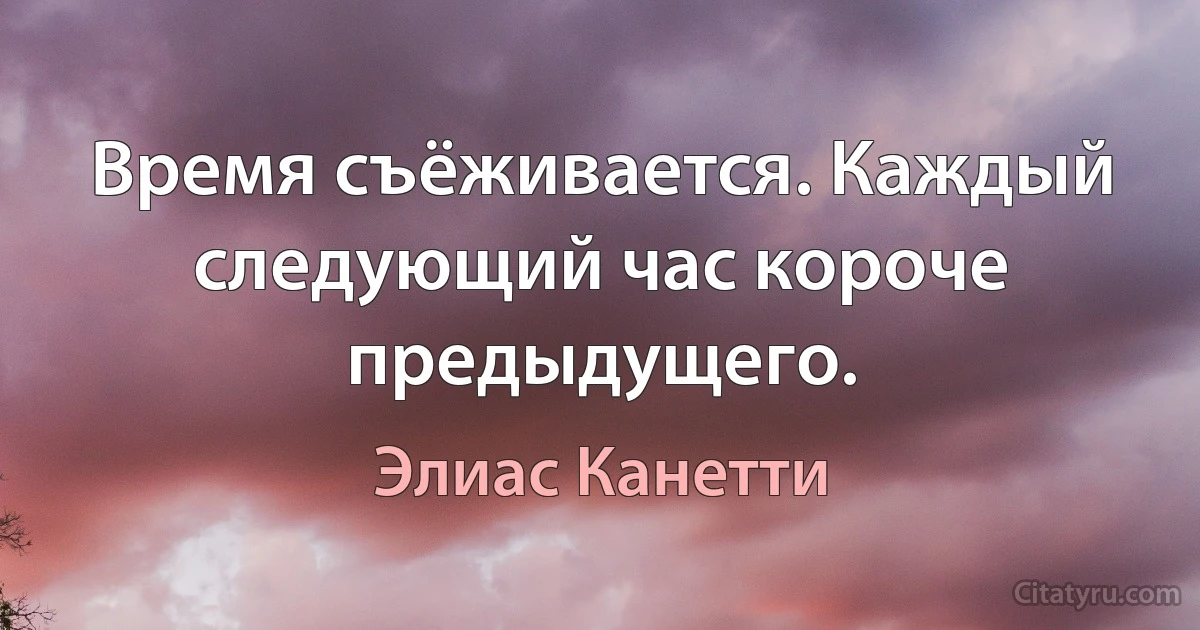 Время съёживается. Каждый следующий час короче предыдущего. (Элиас Канетти)