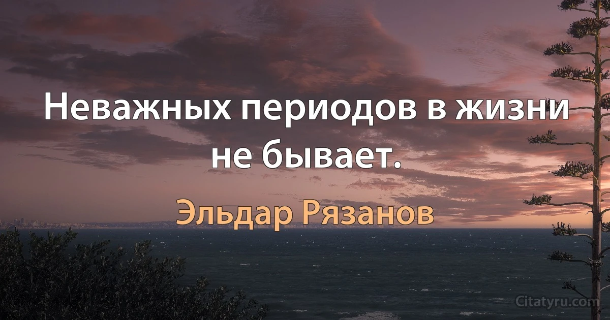 Неважных периодов в жизни не бывает. (Эльдар Рязанов)