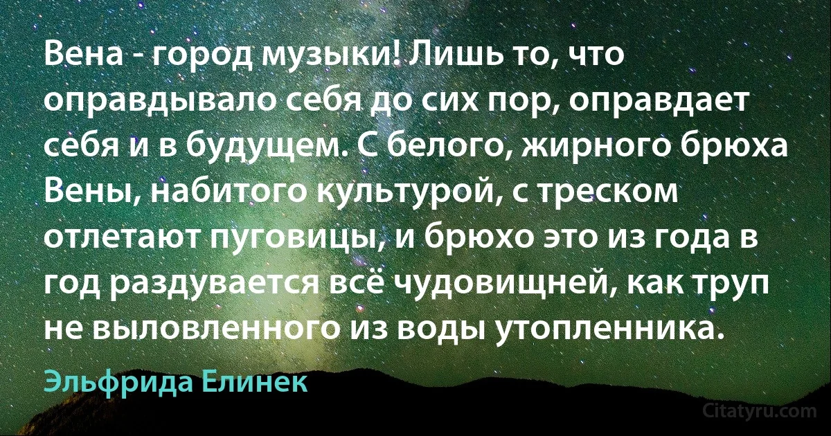 Вена - город музыки! Лишь то, что оправдывало себя до сих пор, оправдает себя и в будущем. С белого, жирного брюха Вены, набитого культурой, с треском отлетают пуговицы, и брюхо это из года в год раздувается всё чудовищней, как труп не выловленного из воды утопленника. (Эльфрида Елинек)