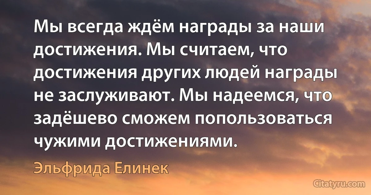 Мы всегда ждём награды за наши достижения. Мы считаем, что достижения других людей награды не заслуживают. Мы надеемся, что задёшево сможем попользоваться чужими достижениями. (Эльфрида Елинек)