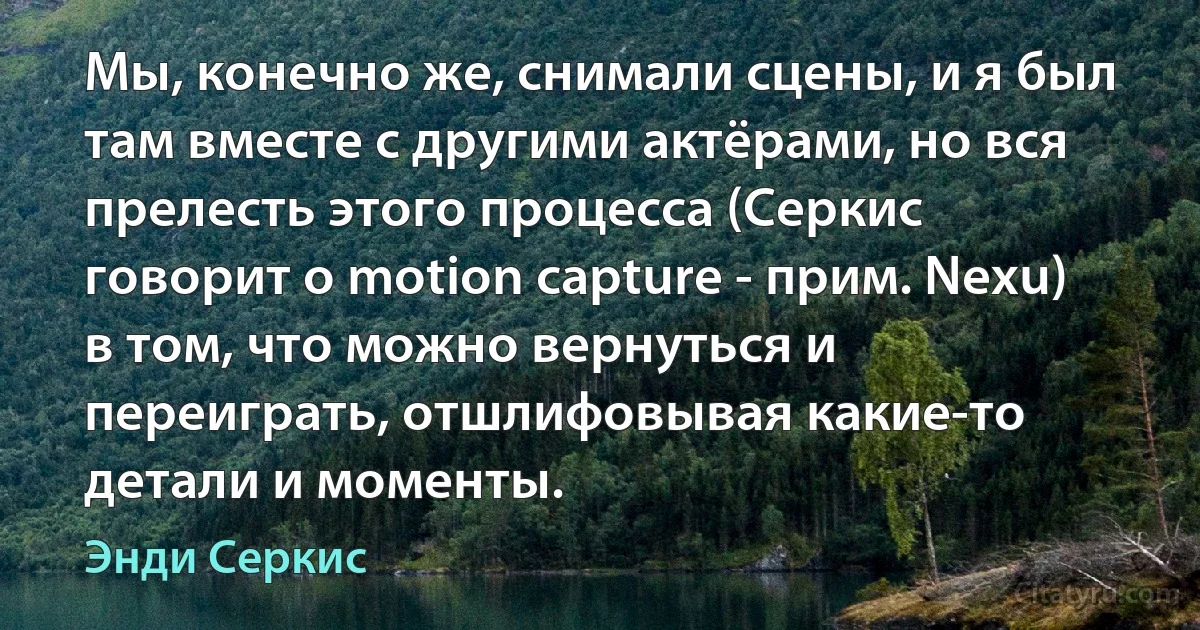 Мы, конечно же, снимали сцены, и я был там вместе с другими актёрами, но вся прелесть этого процесса (Серкис говорит о motion capture - прим. Nexu) в том, что можно вернуться и переиграть, отшлифовывая какие-то детали и моменты. (Энди Серкис)