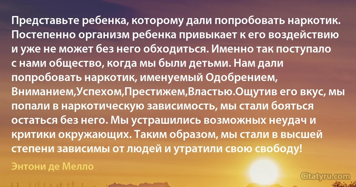 Представьте ребенка, которому дали попробовать наркотик. Постепенно организм ребенка привыкает к его воздействию и уже не может без него обходиться. Именно так поступало с нами общество, когда мы были детьми. Нам дали попробовать наркотик, именуемый Одобрением, Вниманием,Успехом,Престижем,Властью.Ощутив его вкус, мы попали в наркотическую зависимость, мы стали бояться остаться без него. Мы устрашились возможных неудач и критики окружающих. Таким образом, мы стали в высшей степени зависимы от людей и утратили свою свободу! (Энтони де Мелло)