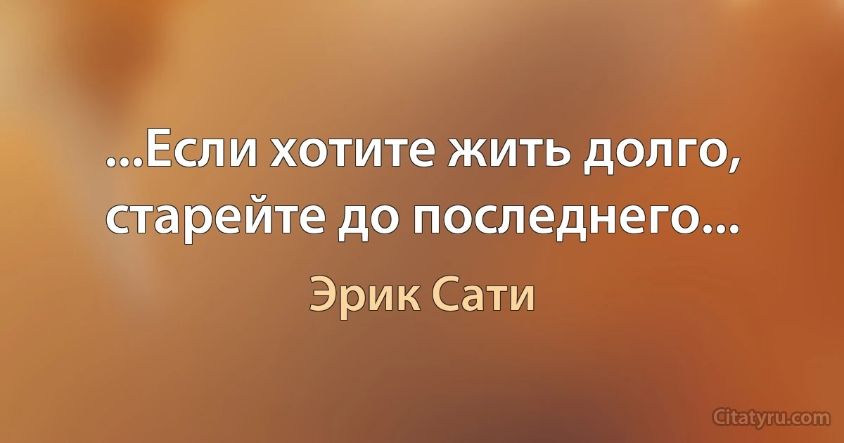 ...Если хотите жить долго, старейте до последнего... (Эрик Сати)