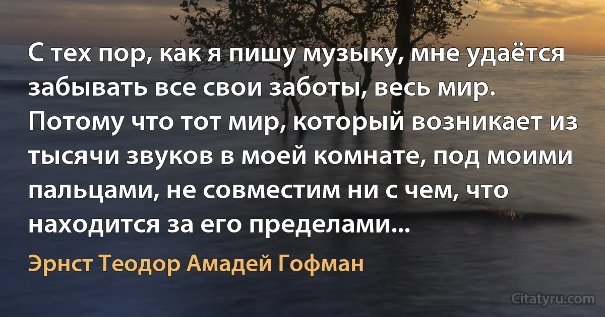 С тех пор, как я пишу музыку, мне удаётся забывать все свои заботы, весь мир. Потому что тот мир, который возникает из тысячи звуков в моей комнате, под моими пальцами, не совместим ни с чем, что находится за его пределами... (Эрнст Теодор Амадей Гофман)