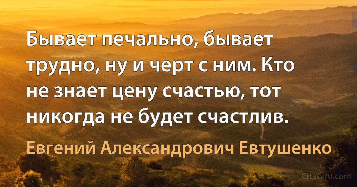 Бывает печально, бывает трудно, ну и черт с ним. Кто не знает цену счастью, тот никогда не будет счастлив. (Евгений Александрович Евтушенко)