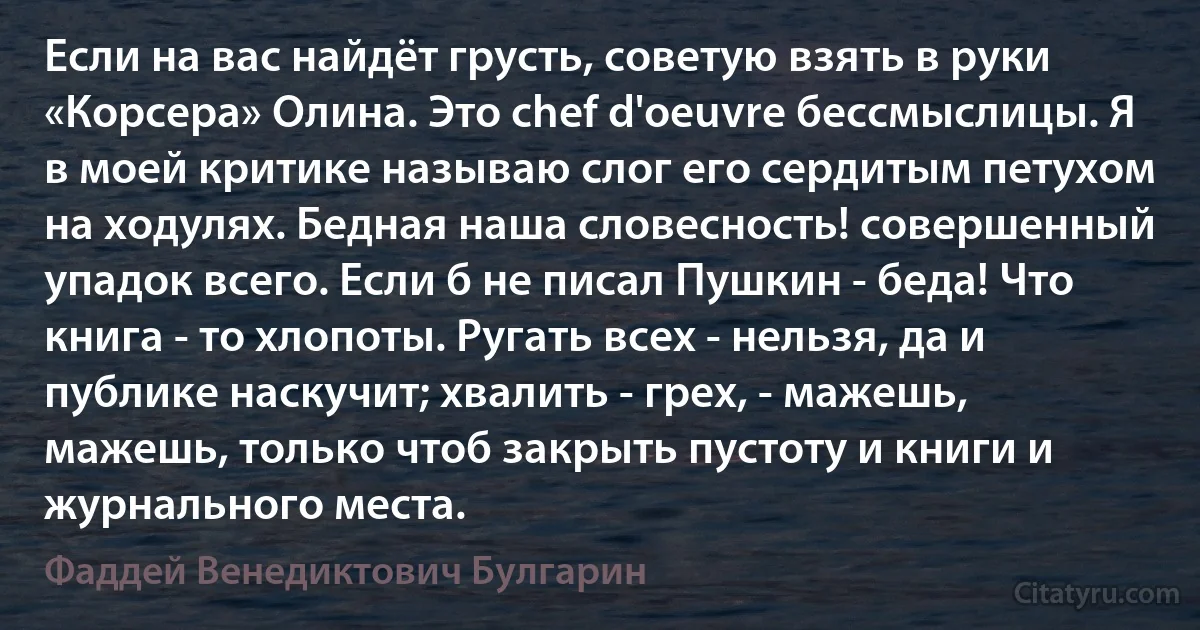 Если на вас найдёт грусть, советую взять в руки «Корсера» Олина. Это chef d'oeuvre бессмыслицы. Я в моей критике называю слог его сердитым петухом на ходулях. Бедная наша словесность! совершенный упадок всего. Если б не писал Пушкин - беда! Что книга - то хлопоты. Ругать всех - нельзя, да и публике наскучит; хвалить - грех, - мажешь, мажешь, только чтоб закрыть пустоту и книги и журнального места. (Фаддей Венедиктович Булгарин)