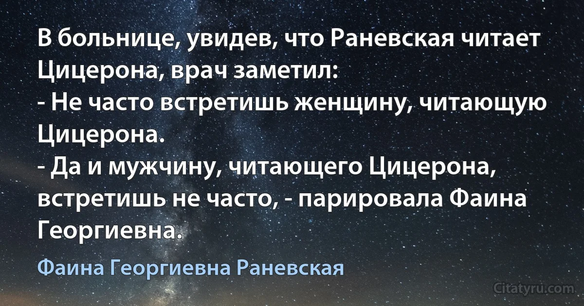 В больнице, увидев, что Раневская читает Цицерона, врач заметил:
- Не часто встретишь женщину, читающую Цицерона.
- Да и мужчину, читающего Цицерона, встретишь не часто, - парировала Фаина Георгиевна. (Фаина Георгиевна Раневская)