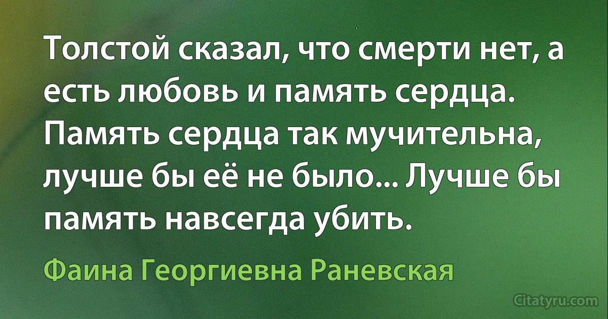 Толстой сказал, что смерти нет, а есть любовь и память сердца. Память сердца так мучительна, лучше бы её не было... Лучше бы память навсегда убить. (Фаина Георгиевна Раневская)