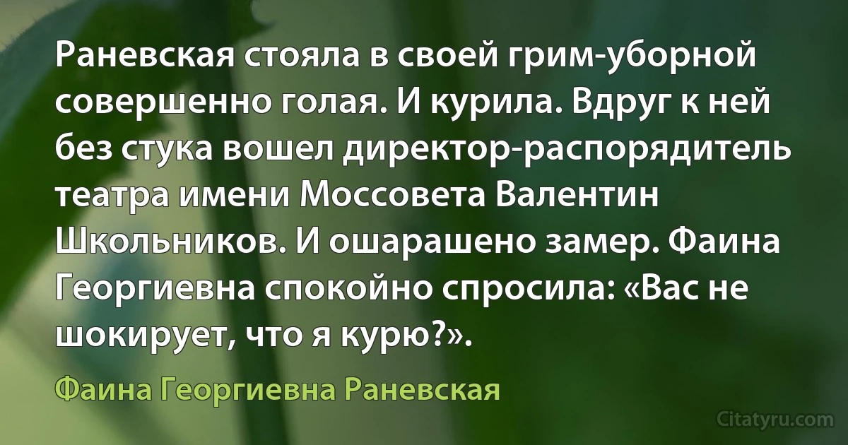 Раневская стояла в своей грим-уборной совершенно голая. И курила. Вдруг к ней без стука вошел директор-распорядитель театра имени Моссовета Валентин Школьников. И ошарашено замер. Фаина Георгиевна спокойно спросила: «Вас не шокирует, что я курю?». (Фаина Георгиевна Раневская)