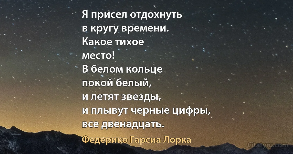 Я присел отдохнуть
в кругу времени.
Какое тихое
место!
В белом кольце
покой белый,
и летят звезды,
и плывут черные цифры,
все двенадцать. (Федерико Гарсиа Лорка)