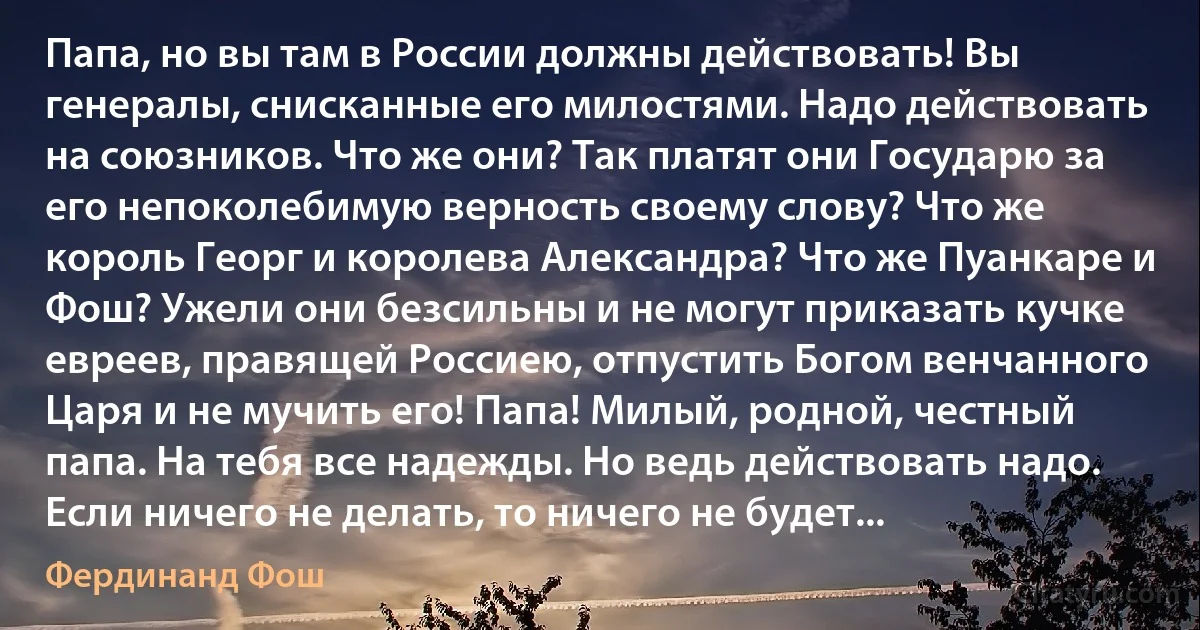 Папа, но вы там в России должны действовать! Вы генералы, снисканные его милостями. Надо действовать на союзников. Что же они? Так платят они Государю за его непоколебимую верность своему слову? Что же король Георг и королева Александра? Что же Пуанкаре и Фош? Ужели они безсильны и не могут приказать кучке евреев, правящей Россиею, отпустить Богом венчанного Царя и не мучить его! Папа! Милый, родной, честный папа. На тебя все надежды. Но ведь действовать надо. Если ничего не делать, то ничего не будет... (Фердинанд Фош)