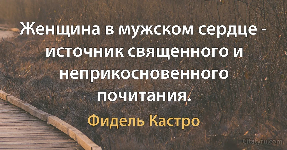 Женщина в мужском сердце - источник священного и неприкосновенного почитания. (Фидель Кастро)