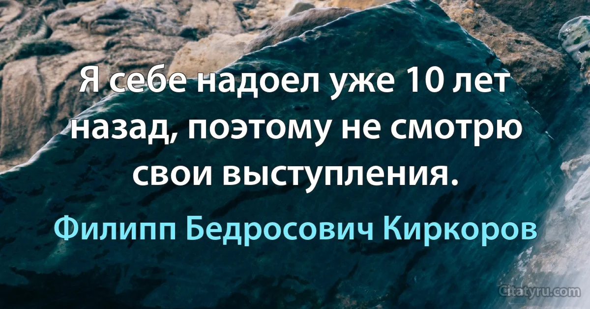 Я себе надоел уже 10 лет назад, поэтому не смотрю свои выступления. (Филипп Бедросович Киркоров)