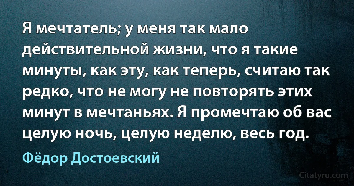 Я мечтатель; у меня так мало действительной жизни, что я такие минуты, как эту, как теперь, считаю так редко, что не могу не повторять этих минут в мечтаньях. Я промечтаю об вас целую ночь, целую неделю, весь год. (Фёдор Достоевский)