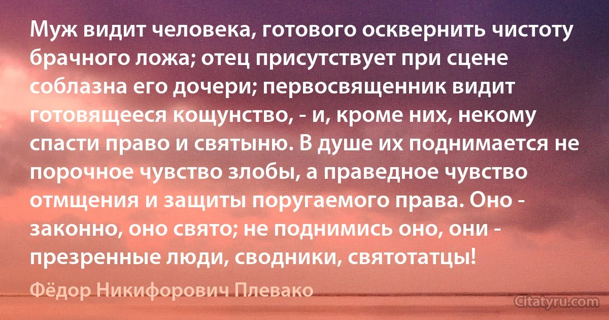 Муж видит человека, готового осквернить чистоту брачного ложа; отец присутствует при сцене соблазна его дочери; первосвященник видит готовящееся кощунство, - и, кроме них, некому спасти право и святыню. В душе их поднимается не порочное чувство злобы, а праведное чувство отмщения и защиты поругаемого права. Оно - законно, оно свято; не поднимись оно, они - презренные люди, сводники, святотатцы! (Фёдор Никифорович Плевако)