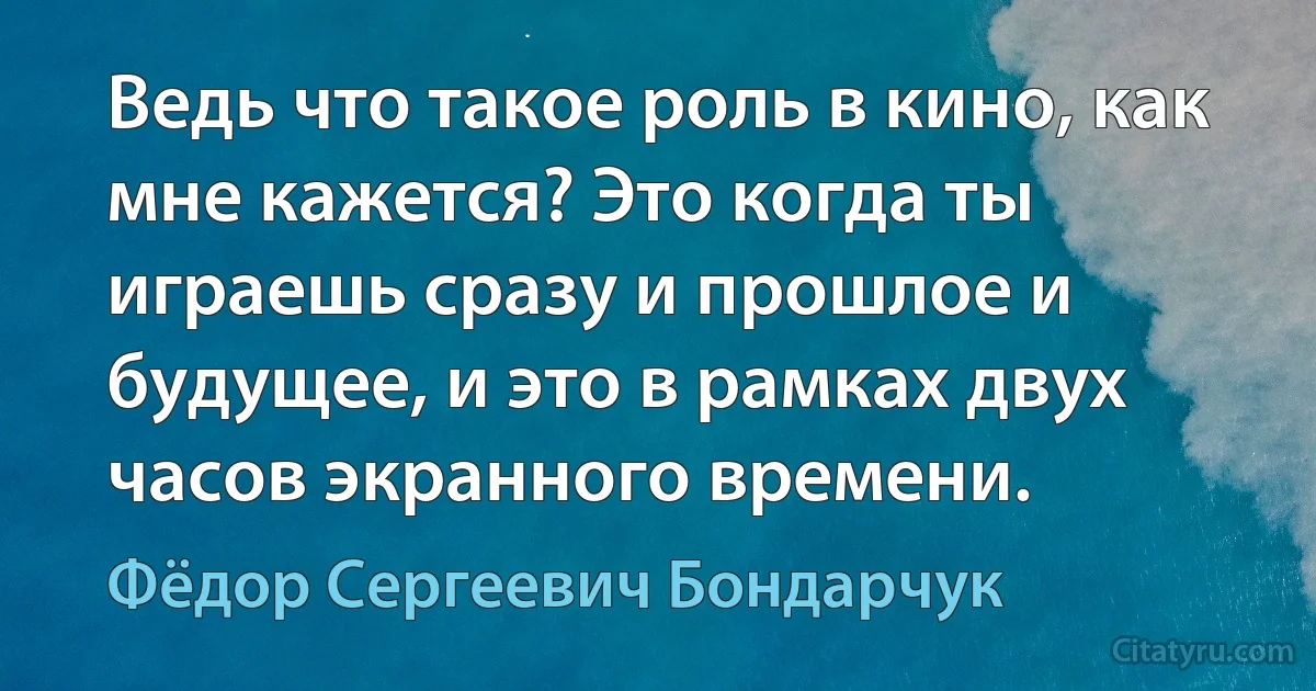 Ведь что такое роль в кино, как мне кажется? Это когда ты играешь сразу и прошлое и будущее, и это в рамках двух часов экранного времени. (Фёдор Сергеевич Бондарчук)