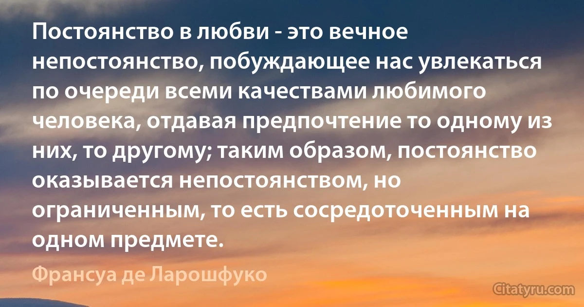 Постоянство в любви - это вечное непостоянство, побуждающее нас увлекаться по очереди всеми качествами любимого человека, отдавая предпочтение то одному из них, то другому; таким образом, постоянство оказывается непостоянством, но ограниченным, то есть сосредоточенным на одном предмете. (Франсуа де Ларошфуко)