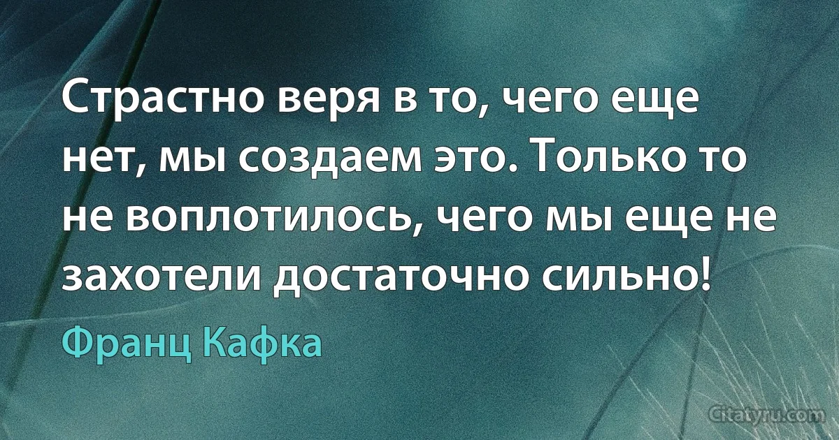 Страстно веря в то, чего еще нет, мы создаем это. Только то не воплотилось, чего мы еще не захотели достаточно сильно! (Франц Кафка)