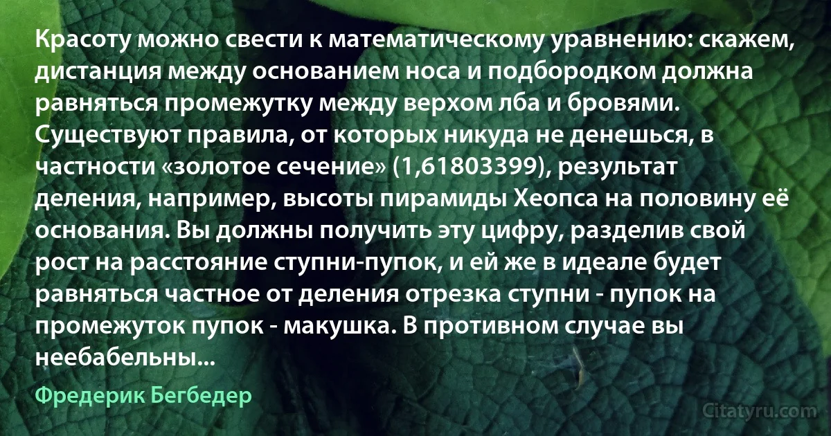 Красоту можно свести к математическому уравнению: скажем, дистанция между основанием носа и подбородком должна равняться промежутку между верхом лба и бровями. Существуют правила, от которых никуда не денешься, в частности «золотое сечение» (1,61803399), результат деления, например, высоты пирамиды Хеопса на половину её основания. Вы должны получить эту цифру, разделив свой рост на расстояние ступни-пупок, и ей же в идеале будет равняться частное от деления отрезка ступни - пупок на промежуток пупок - макушка. В противном случае вы неебабельны... (Фредерик Бегбедер)