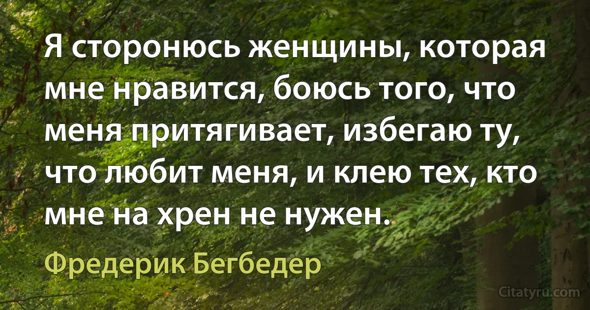 Я сторонюсь женщины, которая мне нравится, боюсь того, что меня притягивает, избегаю ту, что любит меня, и клею тех, кто мне на хрен не нужен. (Фредерик Бегбедер)