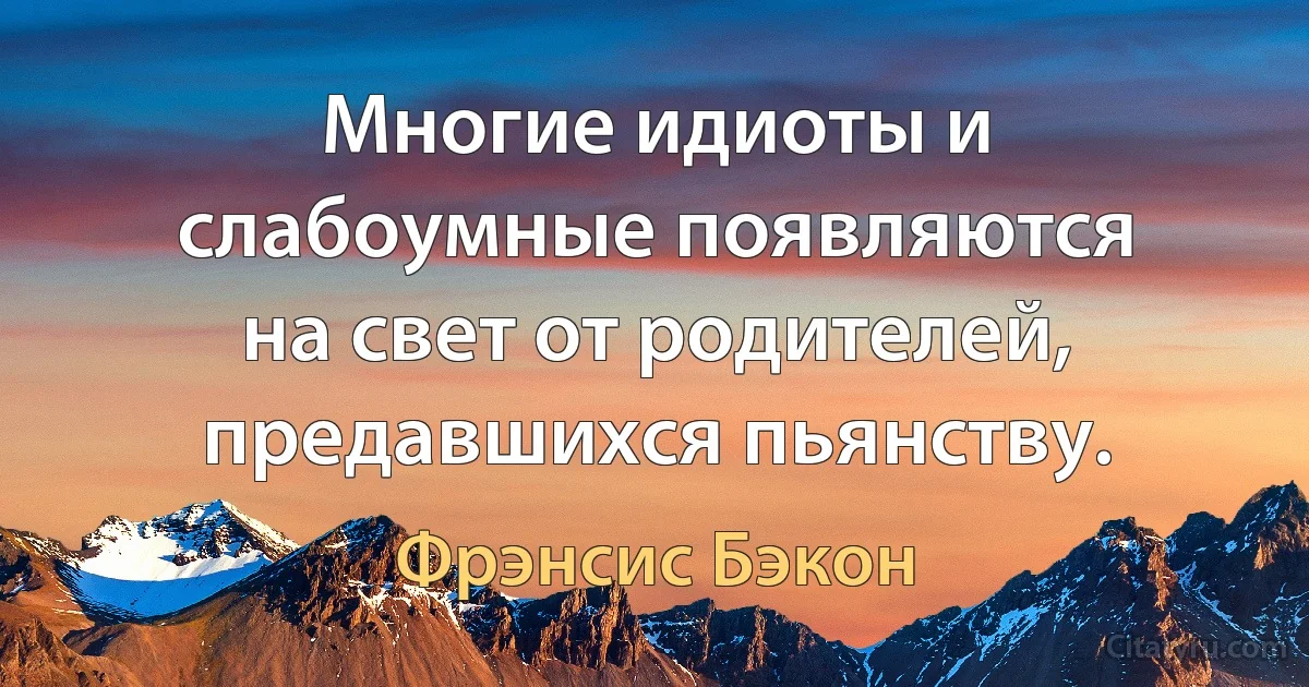 Многие идиоты и слабоумные появляются на свет от родителей, предавшихся пьянству. (Фрэнсис Бэкон)