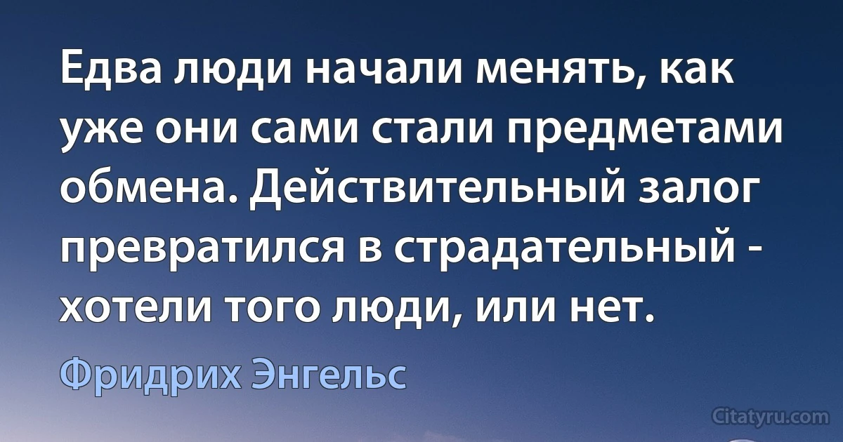 Едва люди начали менять, как уже они сами стали предметами обмена. Действительный залог превратился в страдательный - хотели того люди, или нет. (Фридрих Энгельс)