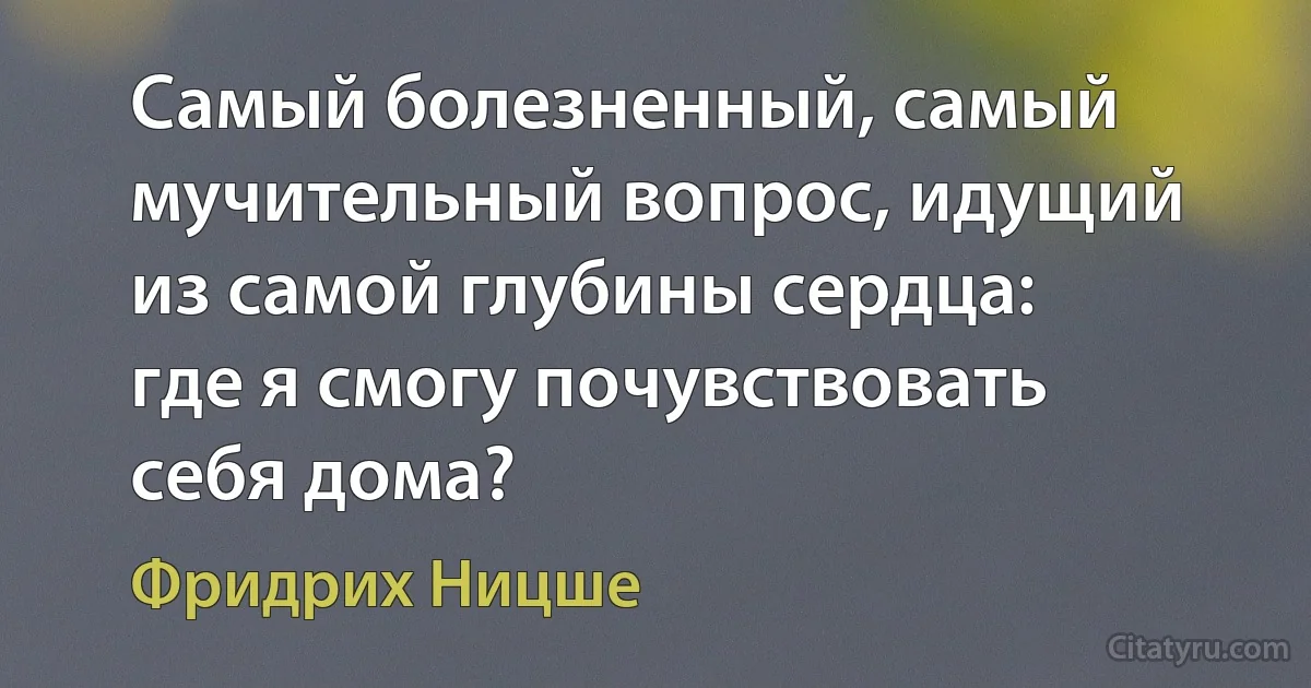 Самый болезненный, самый мучительный вопрос, идущий из самой глубины сердца: где я смогу почувствовать себя дома? (Фридрих Ницше)