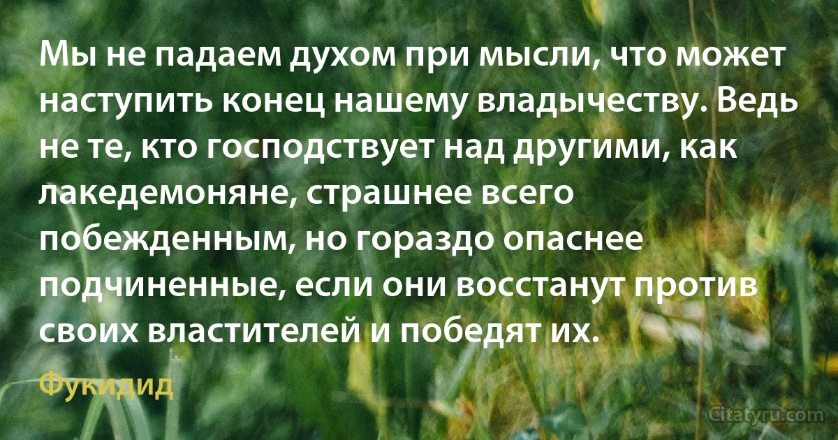 Мы не падаем духом при мысли, что может наступить конец нашему владычеству. Ведь не те, кто господствует над другими, как лакедемоняне, страшнее всего побежденным, но гораздо опаснее подчиненные, если они восстанут против своих властителей и победят их. (Фукидид)