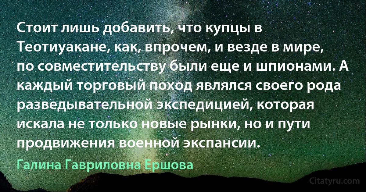 Стоит лишь добавить, что купцы в Теотиуакане, как, впрочем, и везде в мире, по совместительству были еще и шпионами. А каждый торговый поход являлся своего рода разведывательной экспедицией, которая искала не только новые рынки, но и пути продвижения военной экспансии. (Галина Гавриловна Ершова)