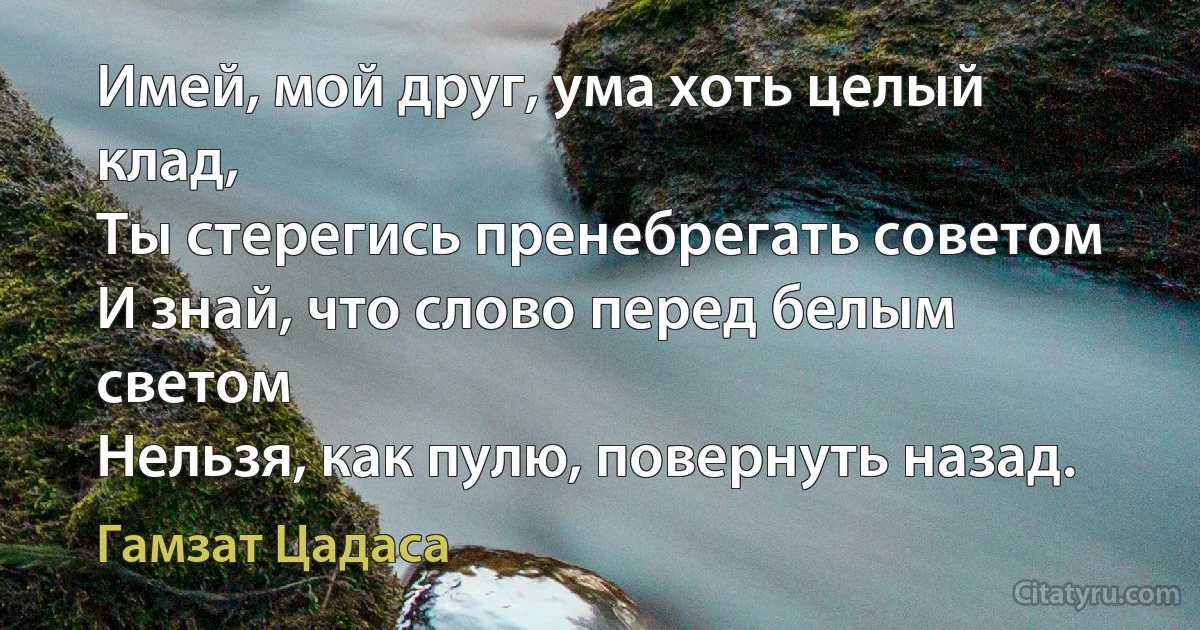 Имей, мой друг, ума хоть целый клад,
Ты стерегись пренебрегать советом
И знай, что слово перед белым светом
Нельзя, как пулю, повернуть назад. (Гамзат Цадаса)