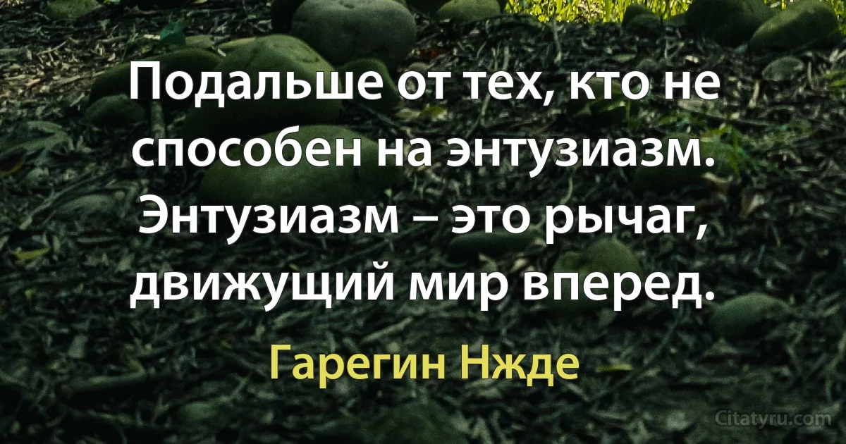 Подальше от тех, кто не способен на энтузиазм. Энтузиазм – это рычаг, движущий мир вперед. (Гарегин Нжде)